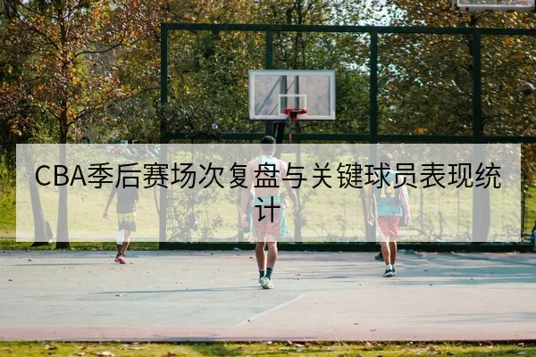 CBA季后赛场次复盘与关键球员表现统计