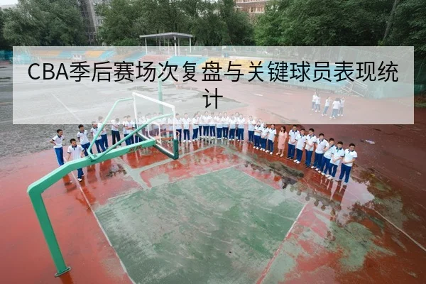 CBA季后赛场次复盘与关键球员表现统计